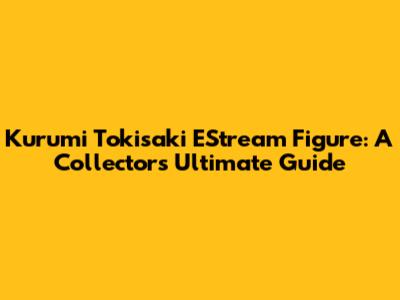 Kurumi Tokisaki EStream Figure: A Collector's Ultimate Guide