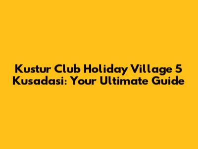 Kustur Club Holiday Village 5* Kusadasi: Your Ultimate Guide