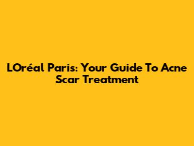 L'Oréal Paris: Your Guide To Acne Scar Treatment