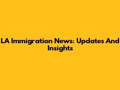 LA Immigration News: Updates And Insights