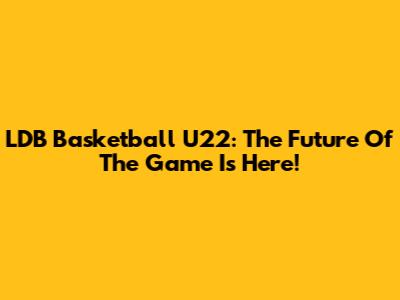LDB Basketball U22: The Future Of The Game Is Here!