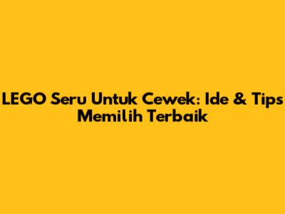 LEGO Seru Untuk Cewek: Ide & Tips Memilih Terbaik