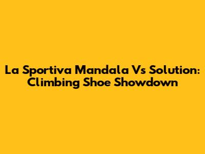 La Sportiva Mandala Vs Solution: Climbing Shoe Showdown