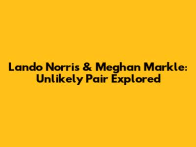 Lando Norris & Meghan Markle: Unlikely Pair Explored