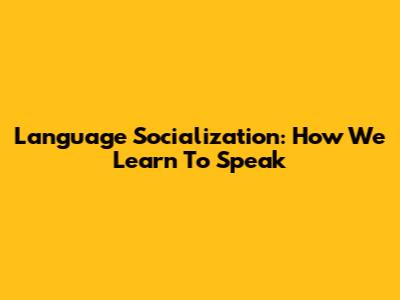 Language Socialization: How We Learn To Speak