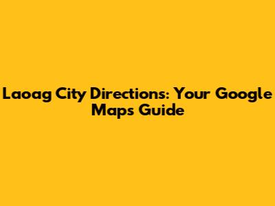 Laoag City Directions: Your Google Maps Guide