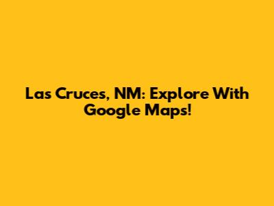 Las Cruces, NM: Explore With Google Maps!