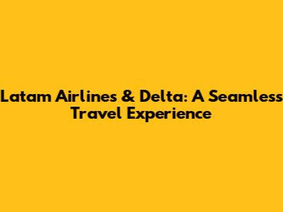 Latam Airlines & Delta: A Seamless Travel Experience