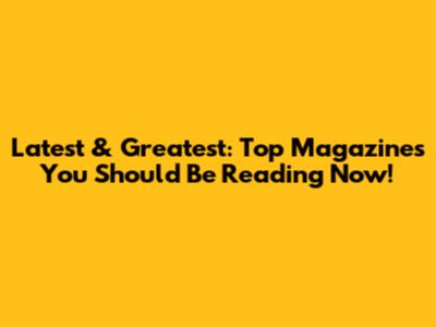 Latest & Greatest: Top Magazines You Should Be Reading Now!