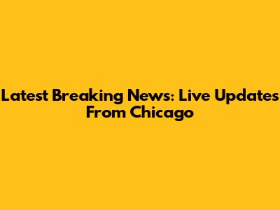 Latest Breaking News: Live Updates From Chicago