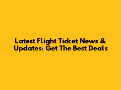 Latest Flight Ticket News & Updates: Get The Best Deals
