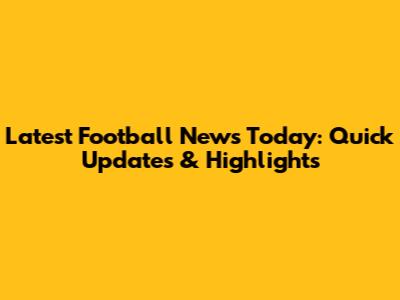 Latest Football News Today: Quick Updates & Highlights