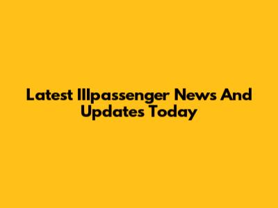 Latest IIIpassenger News And Updates Today
