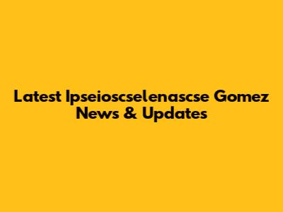 Latest Ipseioscselenascse Gomez News & Updates