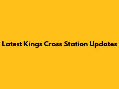 Latest Kings Cross Station Updates