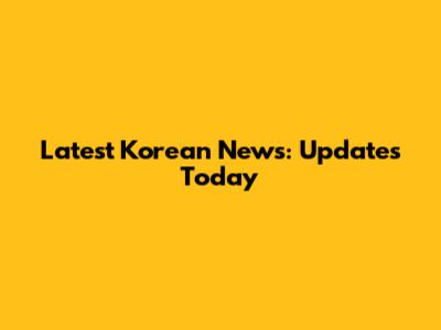 Latest Korean News: Updates Today