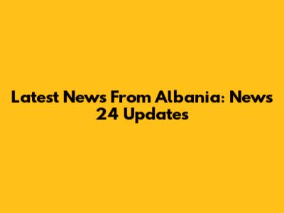 Latest News From Albania: News 24 Updates