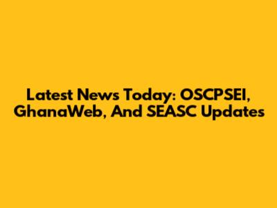 Latest News Today: OSCPSEI, GhanaWeb, And SEASC Updates
