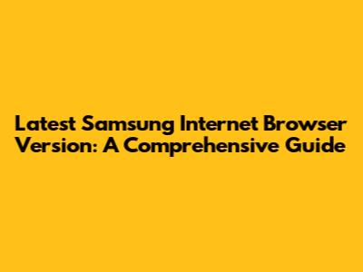 Latest Samsung Internet Browser Version: A Comprehensive Guide