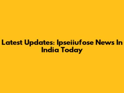 Latest Updates: Ipseiiufose News In India Today