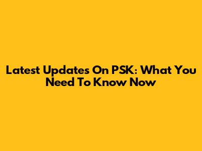 Latest Updates On PSK: What You Need To Know Now