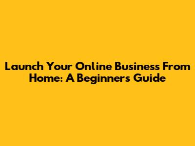 Launch Your Online Business From Home: A Beginner's Guide