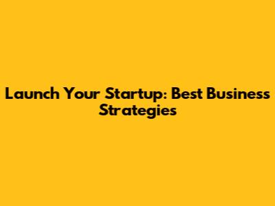 Launch Your Startup: Best Business Strategies
