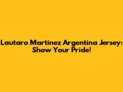 Lautaro Martinez Argentina Jersey: Show Your Pride!