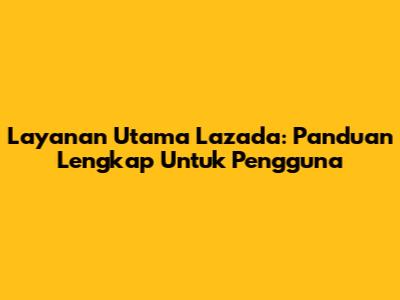 Layanan Utama Lazada: Panduan Lengkap Untuk Pengguna