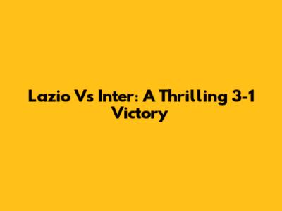 Lazio Vs Inter: A Thrilling 3-1 Victory