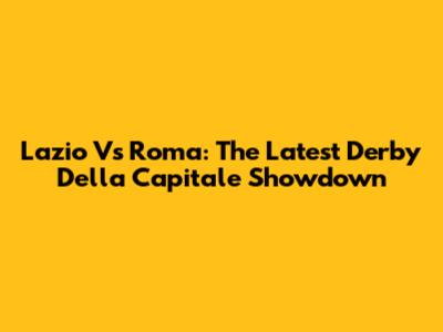 Lazio Vs Roma: The Latest Derby Della Capitale Showdown