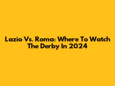 Lazio Vs. Roma: Where To Watch The Derby In 2024