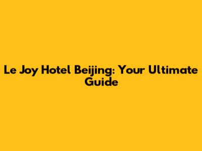 Le Joy Hotel Beijing: Your Ultimate Guide