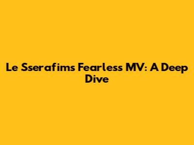 Le Sserafim's Fearless MV: A Deep Dive