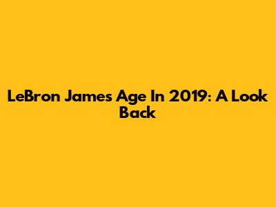 LeBron James' Age In 2019: A Look Back