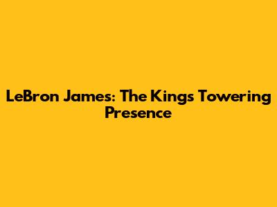 LeBron James: The King's Towering Presence