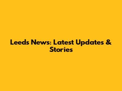 Leeds News: Latest Updates & Stories