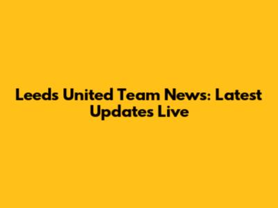 Leeds United Team News: Latest Updates Live