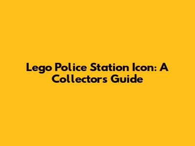 Lego Police Station Icon: A Collector's Guide
