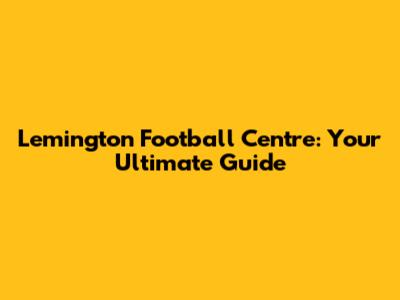 Lemington Football Centre: Your Ultimate Guide