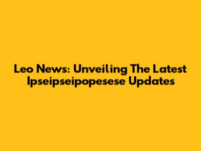 Leo News: Unveiling The Latest Ipseipseipopesese Updates