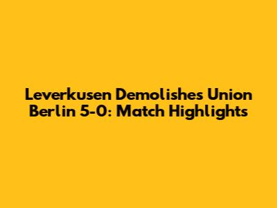 Leverkusen Demolishes Union Berlin 5-0: Match Highlights