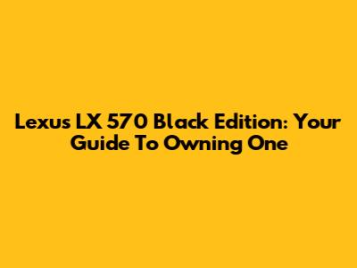 Lexus LX 570 Black Edition: Your Guide To Owning One