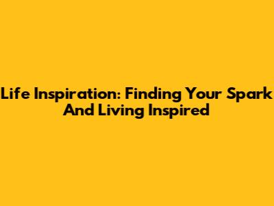 Life Inspiration: Finding Your Spark And Living Inspired