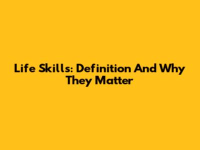 Life Skills: Definition And Why They Matter
