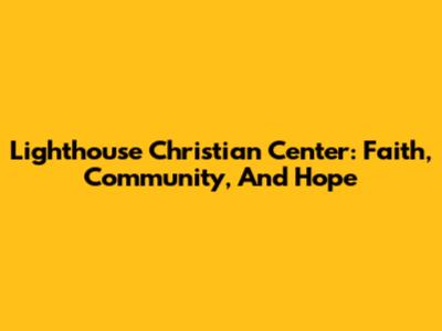 Lighthouse Christian Center: Faith, Community, And Hope