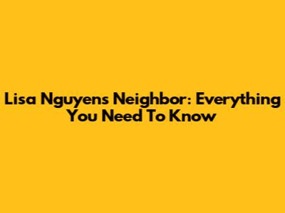 Lisa Nguyen's Neighbor: Everything You Need To Know