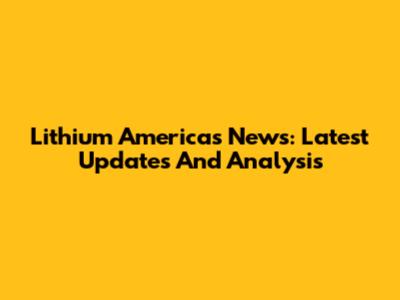 Lithium Americas News: Latest Updates And Analysis