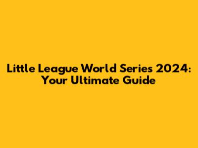 Little League World Series 2024: Your Ultimate Guide