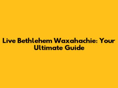 Live Bethlehem Waxahachie: Your Ultimate Guide